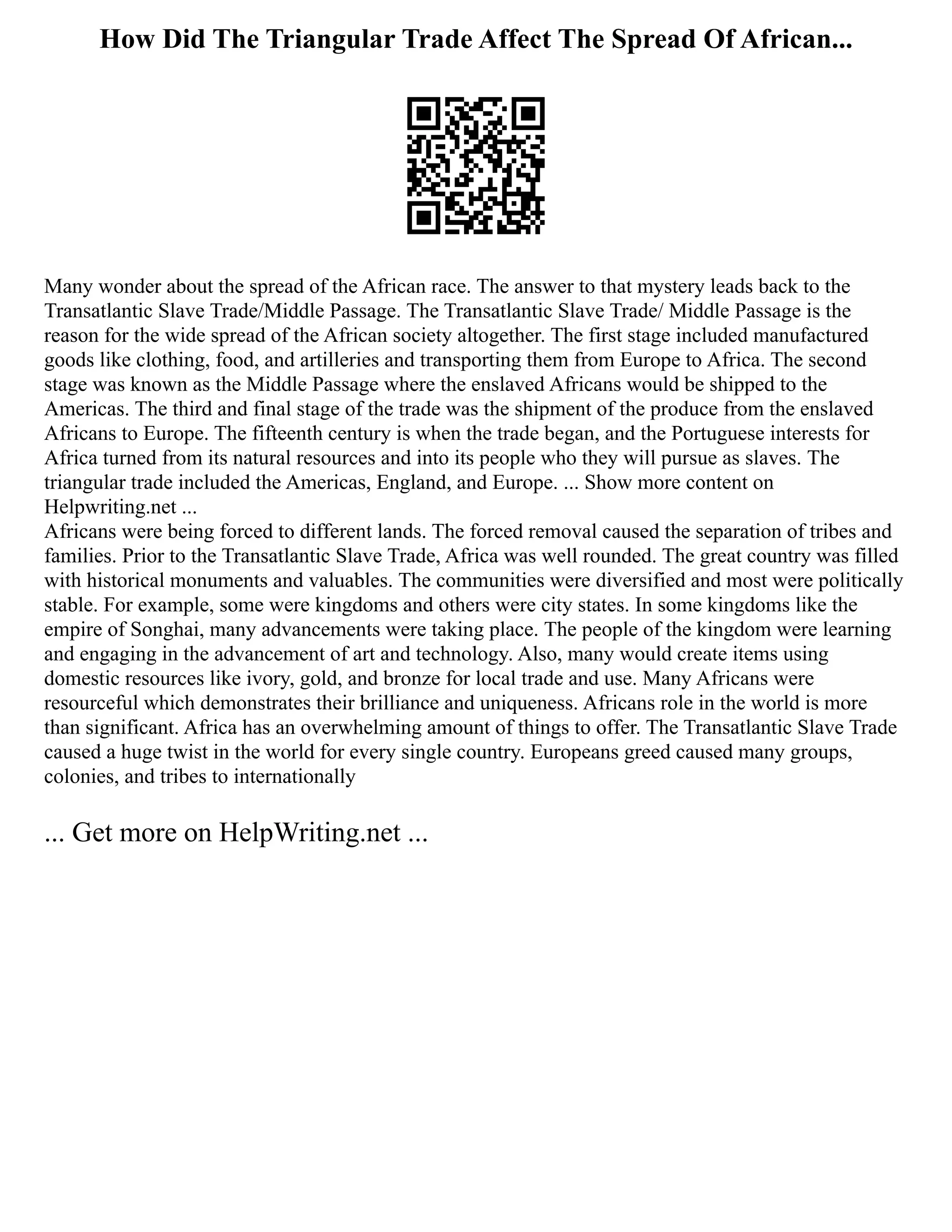 How Did The Triangular Trade Affect The Spread Of African...
Many wonder about the spread of the African race. The answer to that mystery leads back to the
Transatlantic Slave Trade/Middle Passage. The Transatlantic Slave Trade/ Middle Passage is the
reason for the wide spread of the African society altogether. The first stage included manufactured
goods like clothing, food, and artilleries and transporting them from Europe to Africa. The second
stage was known as the Middle Passage where the enslaved Africans would be shipped to the
Americas. The third and final stage of the trade was the shipment of the produce from the enslaved
Africans to Europe. The fifteenth century is when the trade began, and the Portuguese interests for
Africa turned from its natural resources and into its people who they will pursue as slaves. The
triangular trade included the Americas, England, and Europe. ... Show more content on
Helpwriting.net ...
Africans were being forced to different lands. The forced removal caused the separation of tribes and
families. Prior to the Transatlantic Slave Trade, Africa was well rounded. The great country was filled
with historical monuments and valuables. The communities were diversified and most were politically
stable. For example, some were kingdoms and others were city states. In some kingdoms like the
empire of Songhai, many advancements were taking place. The people of the kingdom were learning
and engaging in the advancement of art and technology. Also, many would create items using
domestic resources like ivory, gold, and bronze for local trade and use. Many Africans were
resourceful which demonstrates their brilliance and uniqueness. Africans role in the world is more
than significant. Africa has an overwhelming amount of things to offer. The Transatlantic Slave Trade
caused a huge twist in the world for every single country. Europeans greed caused many groups,
colonies, and tribes to internationally
... Get more on HelpWriting.net ...
 