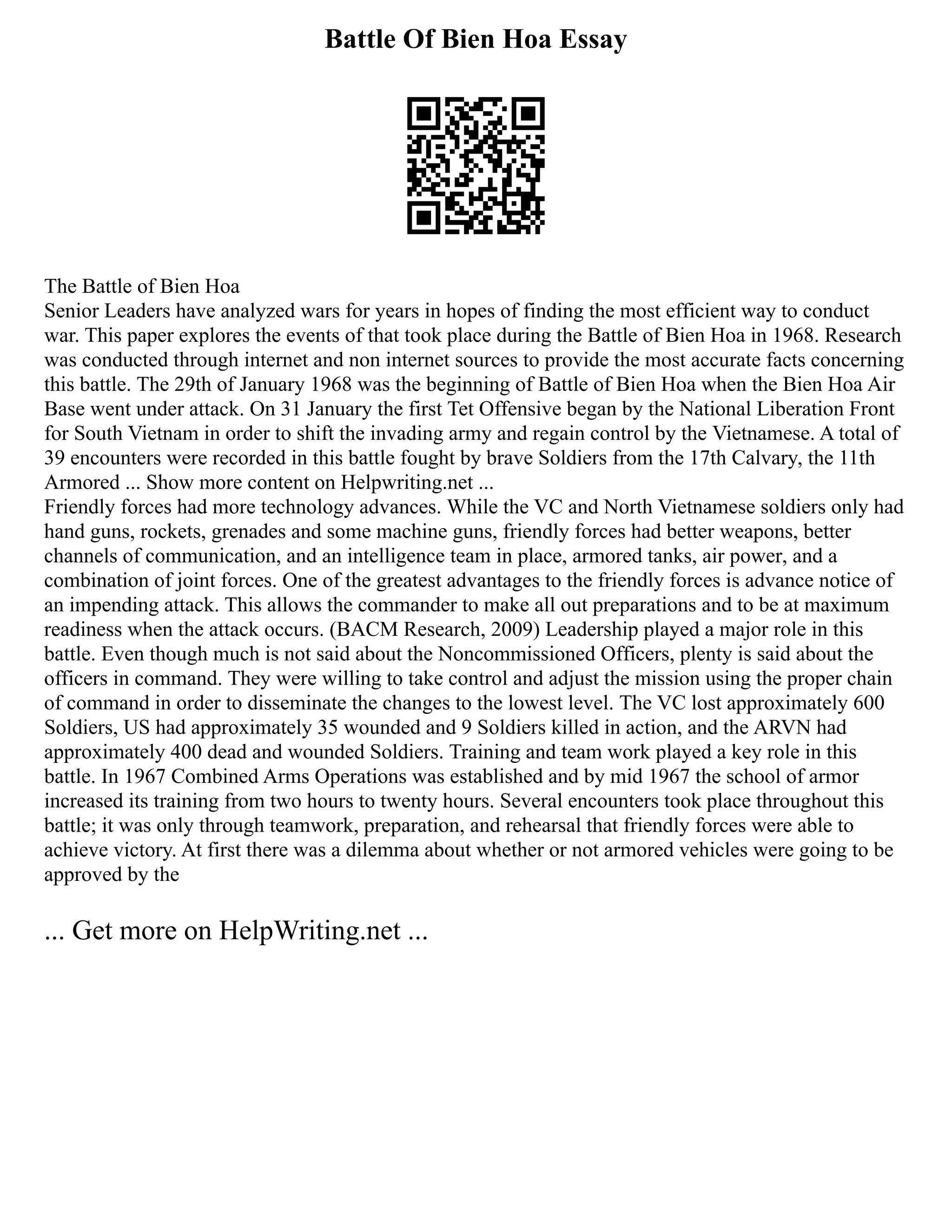 Battle Of Bien Hoa Essay
The Battle of Bien Hoa
Senior Leaders have analyzed wars for years in hopes of finding the most efficient way to conduct
war. This paper explores the events of that took place during the Battle of Bien Hoa in 1968. Research
was conducted through internet and non internet sources to provide the most accurate facts concerning
this battle. The 29th of January 1968 was the beginning of Battle of Bien Hoa when the Bien Hoa Air
Base went under attack. On 31 January the first Tet Offensive began by the National Liberation Front
for South Vietnam in order to shift the invading army and regain control by the Vietnamese. A total of
39 encounters were recorded in this battle fought by brave Soldiers from the 17th Calvary, the 11th
Armored ... Show more content on Helpwriting.net ...
Friendly forces had more technology advances. While the VC and North Vietnamese soldiers only had
hand guns, rockets, grenades and some machine guns, friendly forces had better weapons, better
channels of communication, and an intelligence team in place, armored tanks, air power, and a
combination of joint forces. One of the greatest advantages to the friendly forces is advance notice of
an impending attack. This allows the commander to make all out preparations and to be at maximum
readiness when the attack occurs. (BACM Research, 2009) Leadership played a major role in this
battle. Even though much is not said about the Noncommissioned Officers, plenty is said about the
officers in command. They were willing to take control and adjust the mission using the proper chain
of command in order to disseminate the changes to the lowest level. The VC lost approximately 600
Soldiers, US had approximately 35 wounded and 9 Soldiers killed in action, and the ARVN had
approximately 400 dead and wounded Soldiers. Training and team work played a key role in this
battle. In 1967 Combined Arms Operations was established and by mid 1967 the school of armor
increased its training from two hours to twenty hours. Several encounters took place throughout this
battle; it was only through teamwork, preparation, and rehearsal that friendly forces were able to
achieve victory. At first there was a dilemma about whether or not armored vehicles were going to be
approved by the
... Get more on HelpWriting.net ...
 