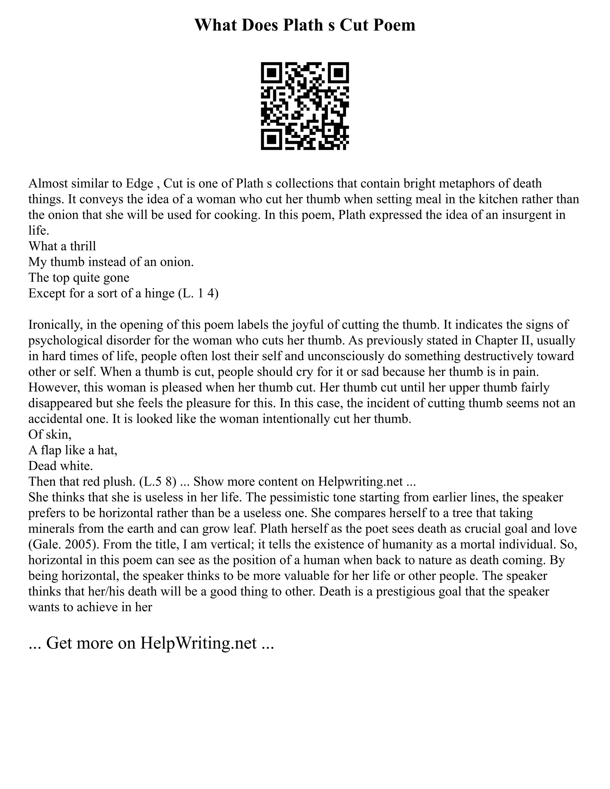 What Does Plath s Cut Poem
Almost similar to Edge , Cut is one of Plath s collections that contain bright metaphors of death
things. It conveys the idea of a woman who cut her thumb when setting meal in the kitchen rather than
the onion that she will be used for cooking. In this poem, Plath expressed the idea of an insurgent in
life.
What a thrill
My thumb instead of an onion.
The top quite gone
Except for a sort of a hinge (L. 1 4)
Ironically, in the opening of this poem labels the joyful of cutting the thumb. It indicates the signs of
psychological disorder for the woman who cuts her thumb. As previously stated in Chapter II, usually
in hard times of life, people often lost their self and unconsciously do something destructively toward
other or self. When a thumb is cut, people should cry for it or sad because her thumb is in pain.
However, this woman is pleased when her thumb cut. Her thumb cut until her upper thumb fairly
disappeared but she feels the pleasure for this. In this case, the incident of cutting thumb seems not an
accidental one. It is looked like the woman intentionally cut her thumb.
Of skin,
A flap like a hat,
Dead white.
Then that red plush. (L.5 8) ... Show more content on Helpwriting.net ...
She thinks that she is useless in her life. The pessimistic tone starting from earlier lines, the speaker
prefers to be horizontal rather than be a useless one. She compares herself to a tree that taking
minerals from the earth and can grow leaf. Plath herself as the poet sees death as crucial goal and love
(Gale. 2005). From the title, I am vertical; it tells the existence of humanity as a mortal individual. So,
horizontal in this poem can see as the position of a human when back to nature as death coming. By
being horizontal, the speaker thinks to be more valuable for her life or other people. The speaker
thinks that her/his death will be a good thing to other. Death is a prestigious goal that the speaker
wants to achieve in her
... Get more on HelpWriting.net ...
 