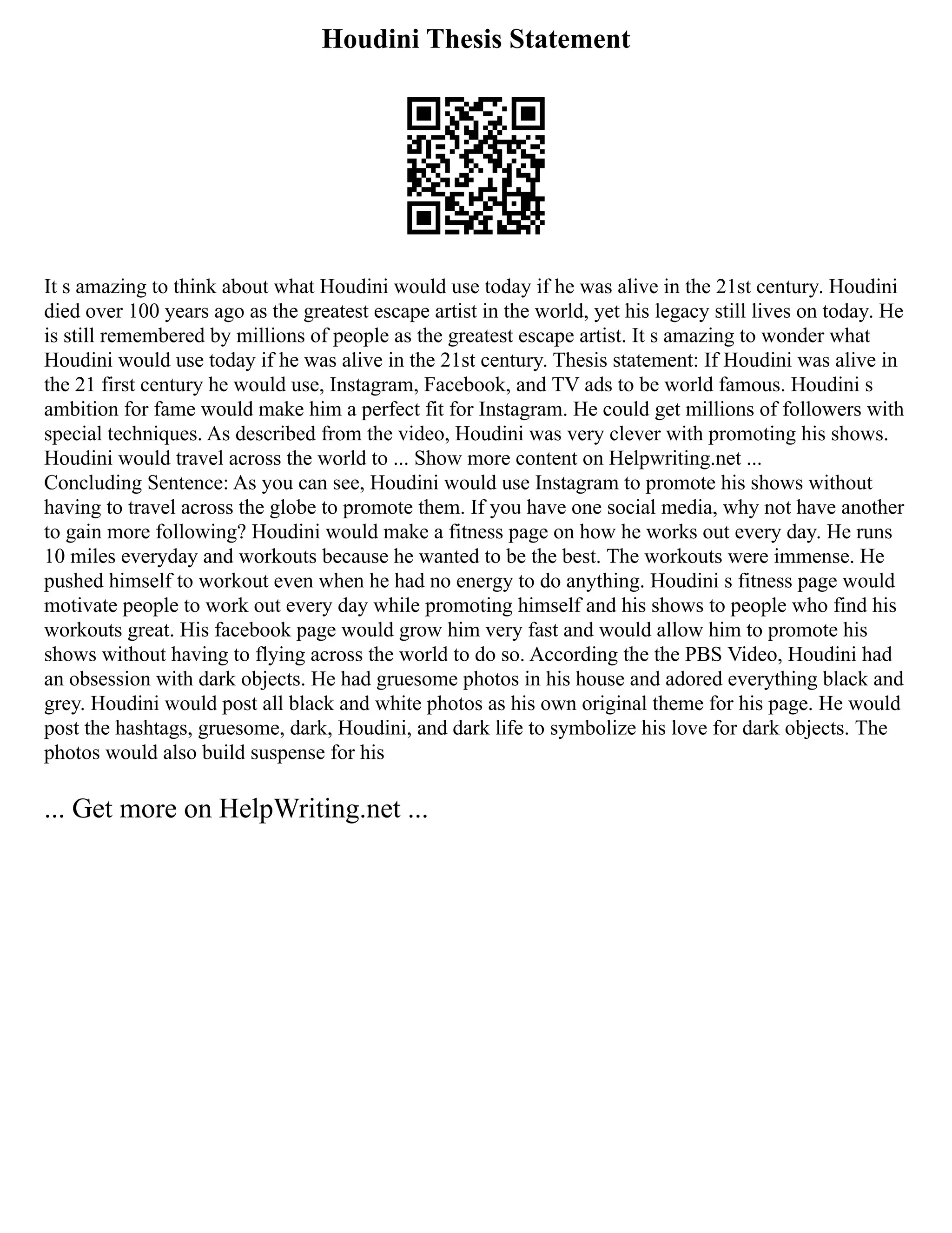 Houdini Thesis Statement
It s amazing to think about what Houdini would use today if he was alive in the 21st century. Houdini
died over 100 years ago as the greatest escape artist in the world, yet his legacy still lives on today. He
is still remembered by millions of people as the greatest escape artist. It s amazing to wonder what
Houdini would use today if he was alive in the 21st century. Thesis statement: If Houdini was alive in
the 21 first century he would use, Instagram, Facebook, and TV ads to be world famous. Houdini s
ambition for fame would make him a perfect fit for Instagram. He could get millions of followers with
special techniques. As described from the video, Houdini was very clever with promoting his shows.
Houdini would travel across the world to ... Show more content on Helpwriting.net ...
Concluding Sentence: As you can see, Houdini would use Instagram to promote his shows without
having to travel across the globe to promote them. If you have one social media, why not have another
to gain more following? Houdini would make a fitness page on how he works out every day. He runs
10 miles everyday and workouts because he wanted to be the best. The workouts were immense. He
pushed himself to workout even when he had no energy to do anything. Houdini s fitness page would
motivate people to work out every day while promoting himself and his shows to people who find his
workouts great. His facebook page would grow him very fast and would allow him to promote his
shows without having to flying across the world to do so. According the the PBS Video, Houdini had
an obsession with dark objects. He had gruesome photos in his house and adored everything black and
grey. Houdini would post all black and white photos as his own original theme for his page. He would
post the hashtags, gruesome, dark, Houdini, and dark life to symbolize his love for dark objects. The
photos would also build suspense for his
... Get more on HelpWriting.net ...
 