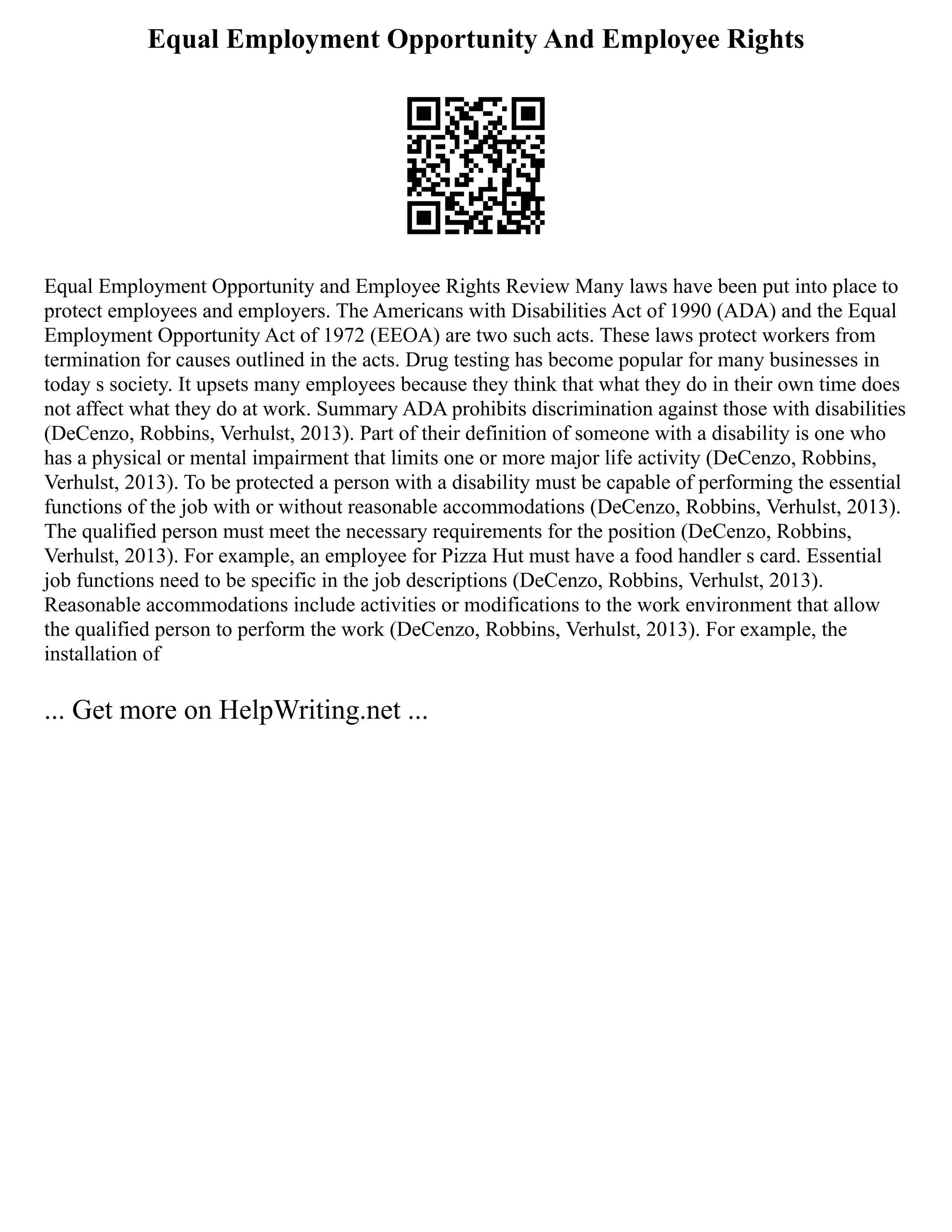 Equal Employment Opportunity And Employee Rights
Equal Employment Opportunity and Employee Rights Review Many laws have been put into place to
protect employees and employers. The Americans with Disabilities Act of 1990 (ADA) and the Equal
Employment Opportunity Act of 1972 (EEOA) are two such acts. These laws protect workers from
termination for causes outlined in the acts. Drug testing has become popular for many businesses in
today s society. It upsets many employees because they think that what they do in their own time does
not affect what they do at work. Summary ADA prohibits discrimination against those with disabilities
(DeCenzo, Robbins, Verhulst, 2013). Part of their definition of someone with a disability is one who
has a physical or mental impairment that limits one or more major life activity (DeCenzo, Robbins,
Verhulst, 2013). To be protected a person with a disability must be capable of performing the essential
functions of the job with or without reasonable accommodations (DeCenzo, Robbins, Verhulst, 2013).
The qualified person must meet the necessary requirements for the position (DeCenzo, Robbins,
Verhulst, 2013). For example, an employee for Pizza Hut must have a food handler s card. Essential
job functions need to be specific in the job descriptions (DeCenzo, Robbins, Verhulst, 2013).
Reasonable accommodations include activities or modifications to the work environment that allow
the qualified person to perform the work (DeCenzo, Robbins, Verhulst, 2013). For example, the
installation of
... Get more on HelpWriting.net ...
 