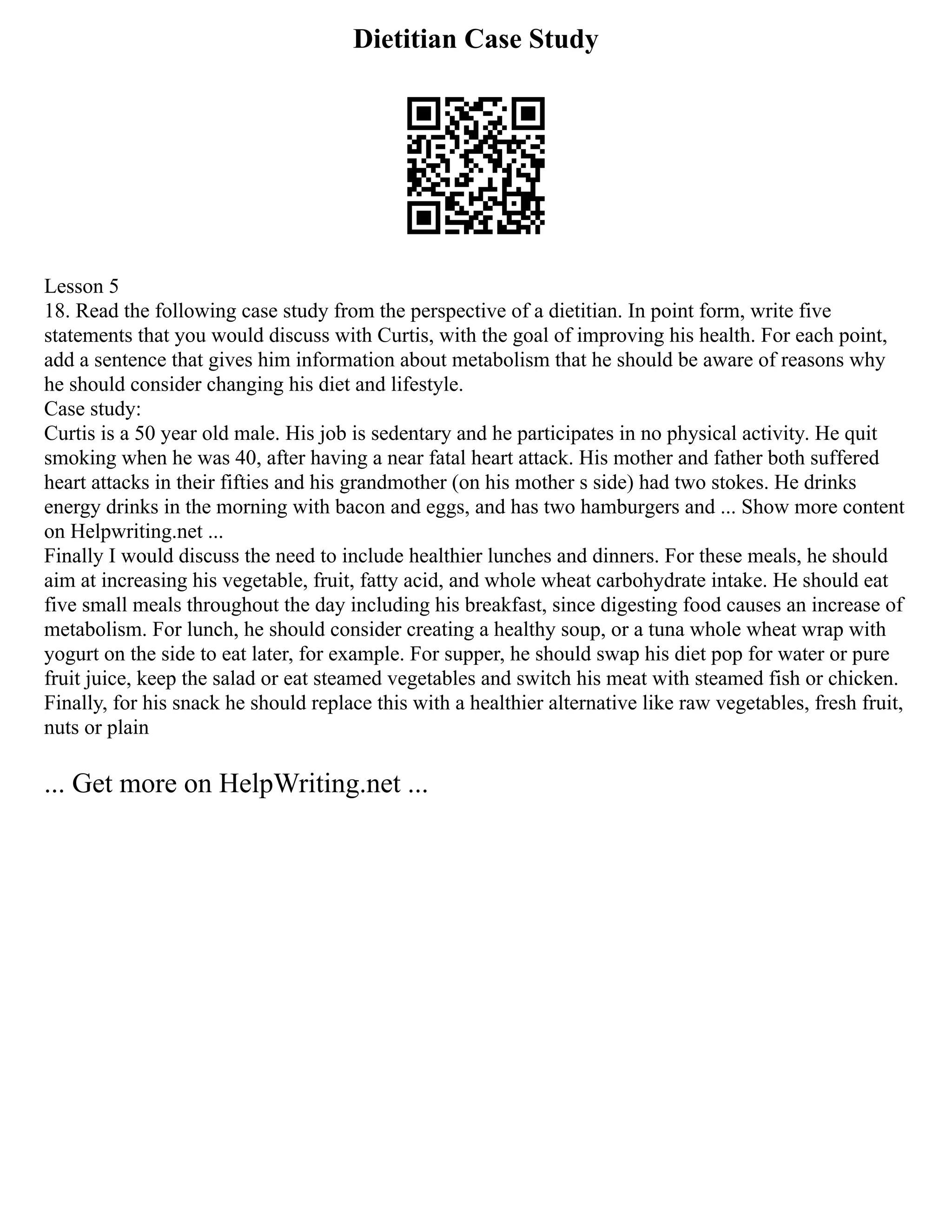 Dietitian Case Study
Lesson 5
18. Read the following case study from the perspective of a dietitian. In point form, write five
statements that you would discuss with Curtis, with the goal of improving his health. For each point,
add a sentence that gives him information about metabolism that he should be aware of reasons why
he should consider changing his diet and lifestyle.
Case study:
Curtis is a 50 year old male. His job is sedentary and he participates in no physical activity. He quit
smoking when he was 40, after having a near fatal heart attack. His mother and father both suffered
heart attacks in their fifties and his grandmother (on his mother s side) had two stokes. He drinks
energy drinks in the morning with bacon and eggs, and has two hamburgers and ... Show more content
on Helpwriting.net ...
Finally I would discuss the need to include healthier lunches and dinners. For these meals, he should
aim at increasing his vegetable, fruit, fatty acid, and whole wheat carbohydrate intake. He should eat
five small meals throughout the day including his breakfast, since digesting food causes an increase of
metabolism. For lunch, he should consider creating a healthy soup, or a tuna whole wheat wrap with
yogurt on the side to eat later, for example. For supper, he should swap his diet pop for water or pure
fruit juice, keep the salad or eat steamed vegetables and switch his meat with steamed fish or chicken.
Finally, for his snack he should replace this with a healthier alternative like raw vegetables, fresh fruit,
nuts or plain
... Get more on HelpWriting.net ...
 