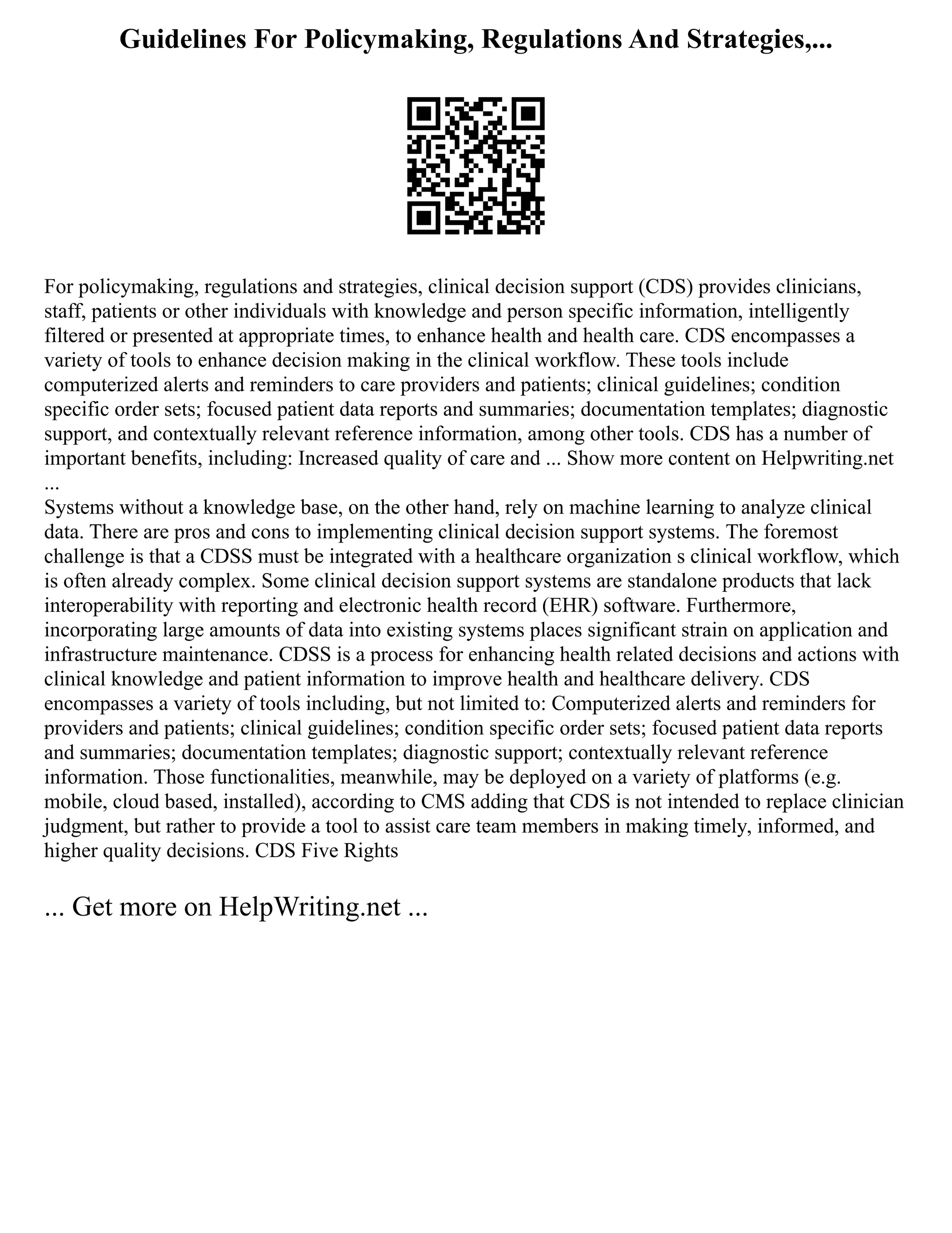 Guidelines For Policymaking, Regulations And Strategies,...
For policymaking, regulations and strategies, clinical decision support (CDS) provides clinicians,
staff, patients or other individuals with knowledge and person specific information, intelligently
filtered or presented at appropriate times, to enhance health and health care. CDS encompasses a
variety of tools to enhance decision making in the clinical workflow. These tools include
computerized alerts and reminders to care providers and patients; clinical guidelines; condition
specific order sets; focused patient data reports and summaries; documentation templates; diagnostic
support, and contextually relevant reference information, among other tools. CDS has a number of
important benefits, including: Increased quality of care and ... Show more content on Helpwriting.net
...
Systems without a knowledge base, on the other hand, rely on machine learning to analyze clinical
data. There are pros and cons to implementing clinical decision support systems. The foremost
challenge is that a CDSS must be integrated with a healthcare organization s clinical workflow, which
is often already complex. Some clinical decision support systems are standalone products that lack
interoperability with reporting and electronic health record (EHR) software. Furthermore,
incorporating large amounts of data into existing systems places significant strain on application and
infrastructure maintenance. CDSS is a process for enhancing health related decisions and actions with
clinical knowledge and patient information to improve health and healthcare delivery. CDS
encompasses a variety of tools including, but not limited to: Computerized alerts and reminders for
providers and patients; clinical guidelines; condition specific order sets; focused patient data reports
and summaries; documentation templates; diagnostic support; contextually relevant reference
information. Those functionalities, meanwhile, may be deployed on a variety of platforms (e.g.
mobile, cloud based, installed), according to CMS adding that CDS is not intended to replace clinician
judgment, but rather to provide a tool to assist care team members in making timely, informed, and
higher quality decisions. CDS Five Rights
... Get more on HelpWriting.net ...
 