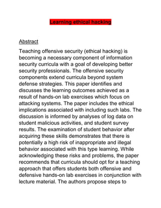 Learning ethical hacking
Abstract
Teaching offensive security (ethical hacking) is
becoming a necessary component of information
security curricula with a goal of developing better
security professionals. The offensive security
components extend curricula beyond system
defense strategies. This paper identifies and
discusses the learning outcomes achieved as a
result of hands-on lab exercises which focus on
attacking systems. The paper includes the ethical
implications associated with including such labs. The
discussion is informed by analyses of log data on
student malicious activities, and student survey
results. The examination of student behavior after
acquiring these skills demonstrates that there is
potentially a high risk of inappropriate and illegal
behavior associated with this type learning. While
acknowledging these risks and problems, the paper
recommends that curricula should opt for a teaching
approach that offers students both offensive and
defensive hands-on lab exercises in conjunction with
lecture material. The authors propose steps to
 