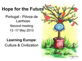 Hope for the Future 
Portugal - Póvoa de 
Lanhoso 
Second meeting 
13 -17 May 2013 
Learning Europe: 
Culture & Civilization 
 