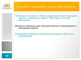 3я группа:  измеримая польза для бизнеса Отвечают на вопрос: «Зачем существует / нужно проводить тренинг, программа, проект,  T&D  отдел, система обучения?» Являются важными для компании бизнес-показателями в настоящий момент. За рубежом проводят внешний бенчмаркинг даже этих показателей. 