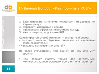 1й Вечный Вопрос: «Как посчитать  ROI ?»   Зафиксировать изменение показателя (4й уровень по Киркпатрику) Перевести изменение в деньги Изолировать эффекты, пересчитать выгоду Учесть затраты, подсчитать  ROI Самый простой способ изоляции – экспертный опрос: «Насколько именно обучение повлияло на изменение этого показателя?» «Насколько вы уверены в ответе?» Не более субъективен, чем оценки по 1му или 2му уровню.  !  ROI   следует считать только для длительных, комплексных, дорогостоящих программ или проектов. 