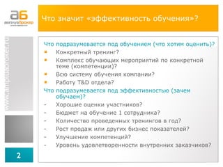Что значит «эффективность обучения»? Что подразумевается под обучением (что хотим оценить)?  Конкретный тренинг? Комплекс обучающих мероприятий по конкретной теме (компетенции)? Всю систему обучения компании? Работу  T&D  отдела? Что подразумевается под эффективностью (зачем обучаем)? Хорошие оценки участников? Бюджет на обучение 1 сотрудника? Количество проведенных тренингов в год? Рост продаж или других бизнес показателей? Улучшение компетенций? Уровень удовлетворенности внутренних заказчиков? 