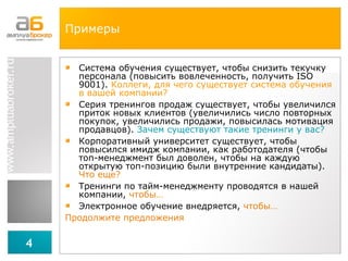 Примеры Система обучения существует, чтобы снизить текучку персонала (повысить вовлеченность, получить  ISO  9001).  Коллеги, для чего существует система обучения в вашей компании? Серия тренингов продаж существует, чтобы увеличился приток новых клиентов (увеличились число повторных покупок, увеличились продажи, повысилась мотивация продавцов).  Зачем существуют такие тренинги у вас? Корпоративный университет существует, чтобы повысился имидж компании, как работодателя (чтобы топ-менеджмент был доволен, чтобы на каждую открытую топ-позицию были внутренние кандидаты).  Что еще? Тренинги по тайм-менеджменту проводятся в нашей компании,  чтобы… Электронное обучение внедряется,  чтобы… Продолжите предложения 