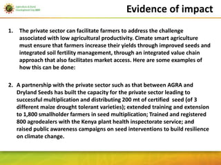 Evidence of impact
1.   The private sector can facilitate farmers to address the challenge
     associated with low agricultural productivity. Cimate smart agriculture
     must ensure that farmers increase their yields through improved seeds and
     integrated soil fertility management, through an integrated value chain
     approach that also facilitates market access. Here are some examples of
     how this can be done:

2. A partnership with the private sector such as that between AGRA and
   Dryland Seeds has built the capacity for the private sector leading to
   successful multiplication and distributing 200 mt of certified seed (of 3
   different maize drought tolerant varieties); extended training and extension
   to 1,800 smallholder farmers in seed multiplication; Trained and registered
   800 agrodealers with the Kenya plant health inspectorate service; and
   raised public awareness campaigns on seed interventions to build resilience
   on climate change.
 