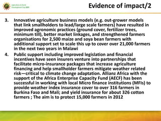 Evidence of impact/2
3.   Innovative agriculture business models (e.g. out-grower models
     that link smallholders to lead/large scale farmers) have resulted in
     improved agronomic practices (ground cover, fertilizer trees,
     minimum till), better market linkages, and strengthened farmers
     organisations for 2,500 maize and soya bean farmers with
     additional support set to scale this up to cover over 21,000 farmers
     in the next two years in Malawi
4.   Public support including improved legislation and financial
     incentives have seen insurers venture into partnerships that
     facilitate micro-insurance packages that increase agriculture
     financing and help smallholder farmers mitigate weather related
     risk—critical to climate change adaptation. Allianz Africa with the
     support of the Africa Enterprise Capacity Fund (AECF) has been
     successful in working with local Micro finance institutions (MFIs) to
     provide weather index insurance cover to over 316 farmers in
     Burkina Faso and Mali; and yield insurance for about 326 cotton
     farmers ; The aim is to protect 15,000 farmers in 2012
 
