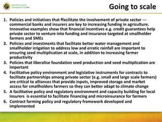 Going to scale
1. Policies and initiatives that ffacilitate the involvement of private sector ---
   commercial banks and insurers are key to increasing funding in agriculture.
   Innovative examples show that financial incentives e.g. credit guarantees help
   private sector to venture into funding and insurance targeted at smallholder
   farmers and SMEs
2. Policies and investments that facilitate better water management and
   smallholder irrigation to address low and erratic rainfall are important to
   ensuring seed multiplication at scale, in addition to increasing farmer
   productivity
3. Policies that liberalise foundation seed production and seed multiplication are
   important
4. Facilitative policy environment and legislative instruments for contracts to
   facilitate partnerships among private sector (e.g. small and large scale farmers)
   are critical to alliances that provide inputs, improved storage and market
   access for smallholders farmers so they can better adapt to climate change
5. A facilitative policy and regulatory environment and capacity building for local
   insurers is essential to facilitate financing and microinsurance for farmers
6. Contract farming policy and regulatory framework developed and
   implemented
 