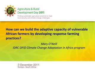 How can we build the adaptive capacity of vulnerable
African farmers by developing response farming
practices?
                        Mary O’Neill
    IDRC-DFID Climate Change Adaptation in Africa program
 