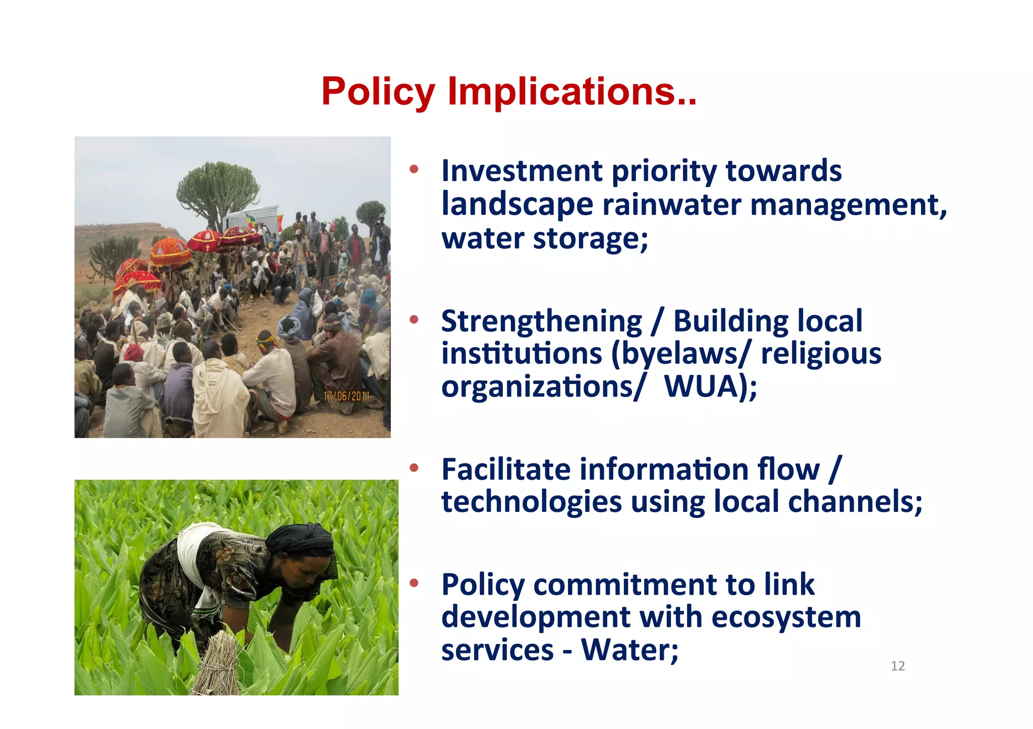 Policy Implications..
    •  Investment	
  priority	
  towards	
  
       landscape	
  rainwater	
  management,	
  
       water	
  storage;	
  

    •  Strengthening	
  /	
  Building	
  local	
  
       ins.tu.ons	
  (byelaws/	
  religious	
  
       organiza.ons/	
  	
  WUA);	
  

    •  Facilitate	
  informa.on	
  ﬂow	
  /	
  
       technologies	
  using	
  local	
  channels;	
  

    •  Policy	
  commitment	
  to	
  link	
  
       development	
  with	
  ecosystem	
  
       services	
  -­‐	
  Water;	
  	
  	
           12	
  
 