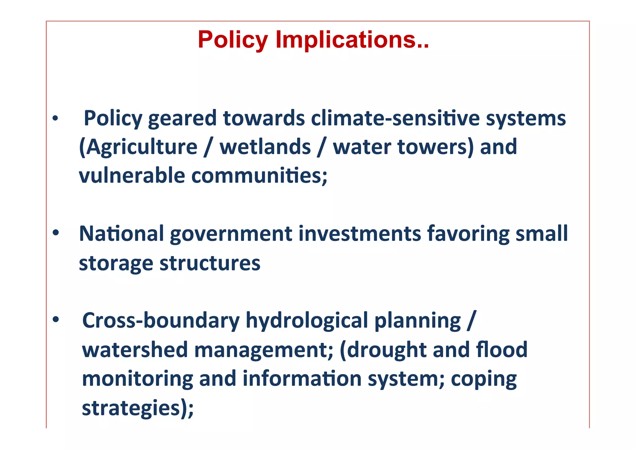  	
  	
  	
  
                      Policy Implications..
                                       	
  
	
  
•  	
  Policy	
  geared	
  towards	
  climate-­‐sensi.ve	
  systems	
  	
  
   	
  (Agriculture	
  /	
  wetlands	
  /	
  water	
  towers)	
  and	
  
       vulnerable	
  communi.es;	
  	
  
	
  
•  Na.onal	
  government	
  investments	
  favoring	
  small	
  
     storage	
  structures	
  

•  Cross-­‐boundary	
  hydrological	
  planning	
  /	
  
   watershed	
  management;	
  (drought	
  and	
  ﬂood	
  
   monitoring	
  and	
  informa.on	
  system;	
  coping	
  
   strategies);	
  	
                                                      13	
  
 