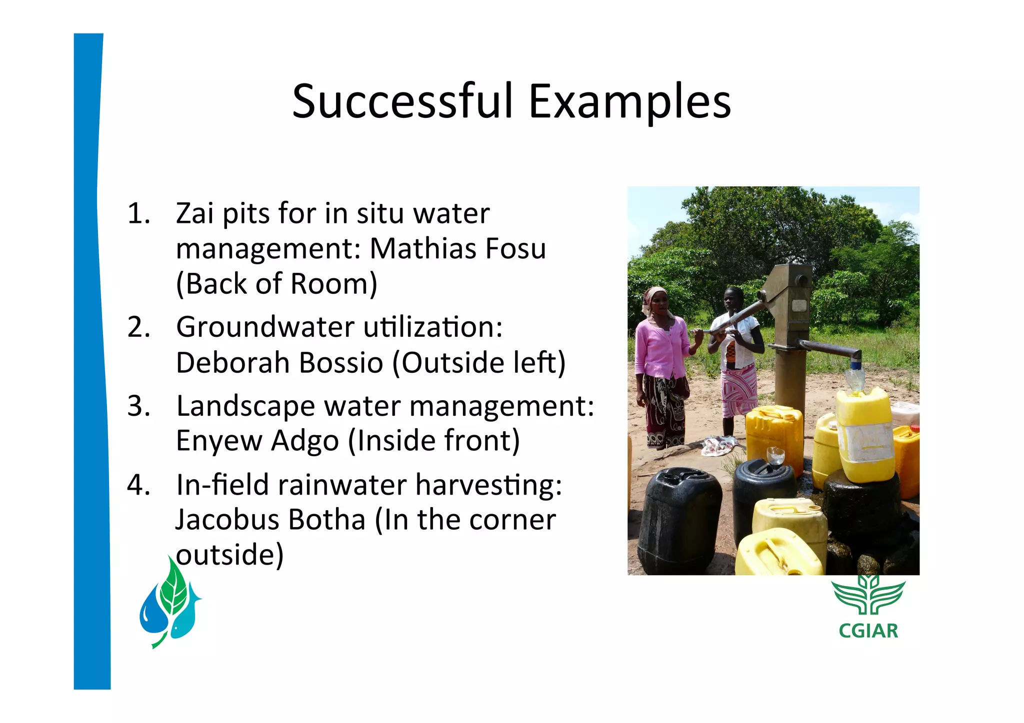 Successful	
  Examples	
  
1.  Zai	
  pits	
  for	
  in	
  situ	
  water	
  
    management:	
  Mathias	
  Fosu	
  
    (Back	
  of	
  Room)	
  
2.  Groundwater	
  u>liza>on:	
  
    Deborah	
  Bossio	
  (Outside	
  lec)	
  
3.  Landscape	
  water	
  management:	
  
    Enyew	
  Adgo	
  (Inside	
  front)	
  
4.  In-­‐ﬁeld	
  rainwater	
  harves>ng:	
  
    Jacobus	
  Botha	
  (In	
  the	
  corner	
  
    outside)	
  
 