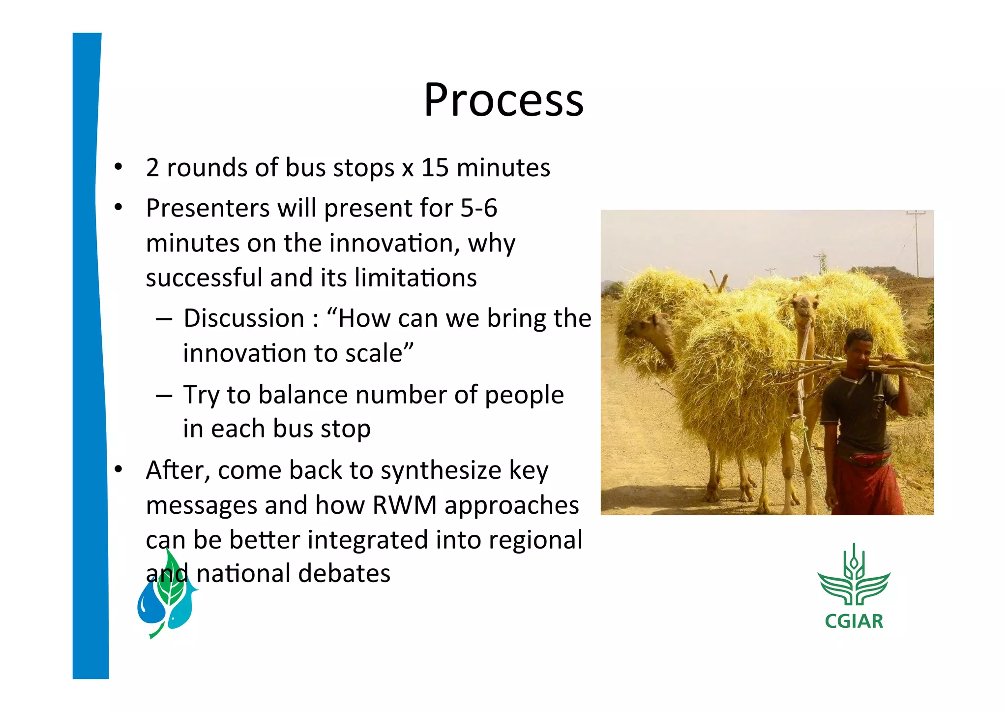 Process	
  
•  2	
  rounds	
  of	
  bus	
  stops	
  x	
  15	
  minutes	
  
•  Presenters	
  will	
  present	
  for	
  5-­‐6	
  
   minutes	
  on	
  the	
  innova>on,	
  why	
  
   successful	
  and	
  its	
  limita>ons	
  
    –  Discussion	
  :	
  “How	
  can	
  we	
  bring	
  the	
  
         innova>on	
  to	
  scale”	
  	
  
    –  Try	
  to	
  balance	
  number	
  of	
  people	
  
         in	
  each	
  bus	
  stop	
  
•  Acer,	
  come	
  back	
  to	
  synthesize	
  key	
  
   messages	
  and	
  how	
  RWM	
  approaches	
  
   can	
  be	
  beier	
  integrated	
  into	
  regional	
  
   and	
  na>onal	
  debates	
  	
  
 
