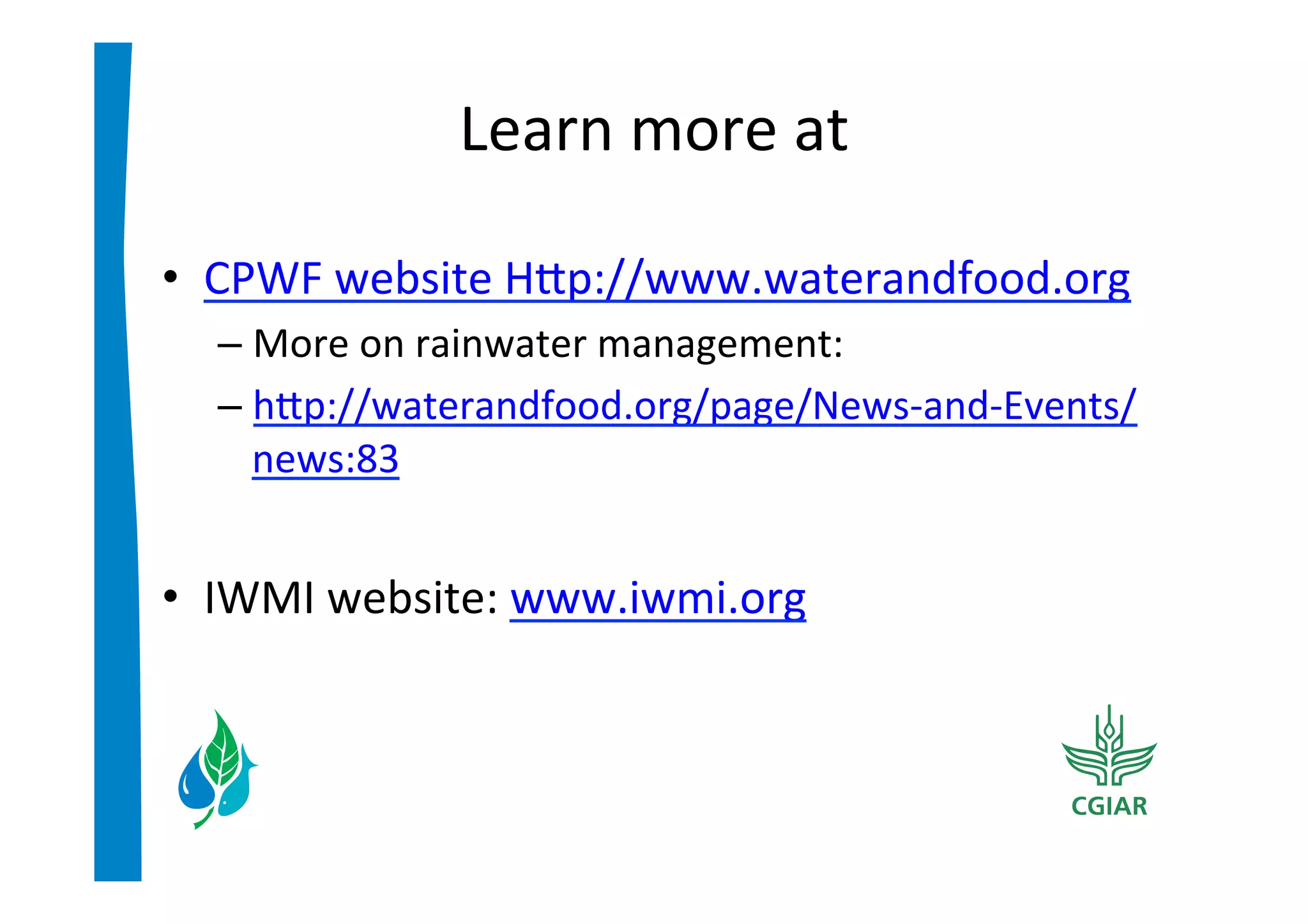 Learn	
  more	
  at	
  

•  CPWF	
  website	
  Hip://www.waterandfood.org	
  
   –  More	
  on	
  rainwater	
  management:	
  	
  
   –  hip://waterandfood.org/page/News-­‐and-­‐Events/
      news:83	
  
	
  
•  IWMI	
  website:	
  www.iwmi.org	
  
 