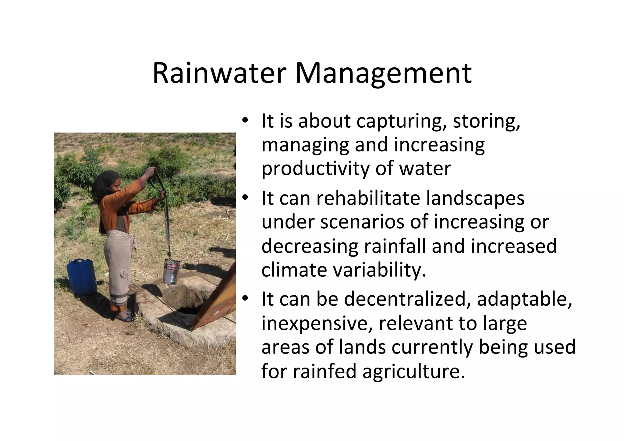 Rainwater	
  Management	
  
       •  It	
  is	
  about	
  capturing,	
  storing,	
  
          managing	
  and	
  increasing	
  
          produc>vity	
  of	
  water	
  	
  
       •  It	
  can	
  rehabilitate	
  landscapes	
  
          under	
  scenarios	
  of	
  increasing	
  or	
  
          decreasing	
  rainfall	
  and	
  increased	
  
          climate	
  variability.	
  	
  
       •  It	
  can	
  be	
  decentralized,	
  adaptable,	
  
          inexpensive,	
  relevant	
  to	
  large	
  
          areas	
  of	
  lands	
  currently	
  being	
  used	
  
          for	
  rainfed	
  agriculture.	
  
 