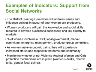 Page 10
Examples of Indicators: Support from
Social Networks
• The District Steering Committee will address issues and
influence policies in favour of poor women coir producers.
• Women producers will gain the knowledge and social skills
required to develop successful businesses and link directly to
markets.
• % of women involved in CBO, local government, market
committee, enterprise management, producer group committee.
• As women make economic gains, they will experience
increased status and respect in the home and community.
• Monitoring whether or not Violence Against Women and Girls
protection mechanisms are in place (women’s desks, referral
units, gender focal points).
 