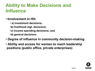 Page 3
Ability to Make Decisions and
Influence
• Involvement in HH:
• a) investment decisions;
•b) livelihood mgt. decisions;
•c) income spending decisions; and
•d) general decisions
• Degree of influence in community decision-making
• Ability and access for women to reach leadership
positions (public office, private enterprises)
 