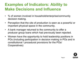 Page 4
Examples of Indicators: Ability to
Make Decisions and Influence
• % of women involved in household/enterprise/community
decision making.
• Perception that the site of production is seen as a powerful or
important physical space in the community.
• A bank manager returned to the community to offer a
producer group loans which had previously been rejected.
• Women have the opportunity to hold leadership positions in
POs (including participation in decision making in POs and in
constitutional / procedural provisions for the POs/
Cooperatives)
 