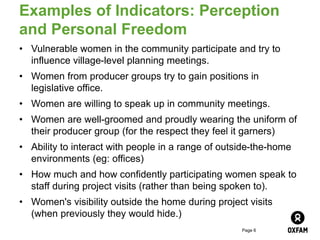 Page 6
Examples of Indicators: Perception
and Personal Freedom
• Vulnerable women in the community participate and try to
influence village-level planning meetings.
• Women from producer groups try to gain positions in
legislative office.
• Women are willing to speak up in community meetings.
• Women are well-groomed and proudly wearing the uniform of
their producer group (for the respect they feel it garners)
• Ability to interact with people in a range of outside-the-home
environments (eg: offices)
• How much and how confidently participating women speak to
staff during project visits (rather than being spoken to).
• Women's visibility outside the home during project visits
(when previously they would hide.)
 