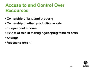 Page 7
Access to and Control Over
Resources
• Ownership of land and property
• Ownership of other productive assets
• Independent income
• Extent of role in managing/keeping families cash
• Savings
• Access to credit
 