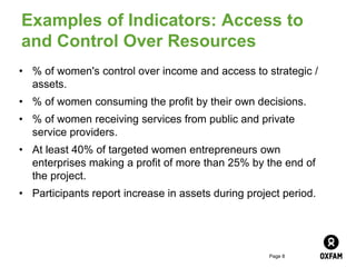 Page 8
Examples of Indicators: Access to
and Control Over Resources
• % of women's control over income and access to strategic /
assets.
• % of women consuming the profit by their own decisions.
• % of women receiving services from public and private
service providers.
• At least 40% of targeted women entrepreneurs own
enterprises making a profit of more than 25% by the end of
the project.
• Participants report increase in assets during project period.
 
