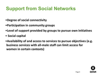 Page 9
Support from Social Networks
•Degree of social connectivity
•Participation in community groups
•Level of support provided by groups to pursue own initiatives
• Social capital
•Availability of and access to services to pursue objectives (e.g.
business services with all-male staff can limit access for
women in certain contexts)
 