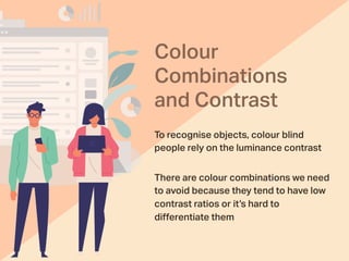 Colour
Combinations
and Contrast
To recognise objects, colour blind
people rely on the luminance contrast
There are colour combinations we need
to avoid because they tend to have low
contrast ratios or it’s hard to
diﬀerentiate them
 