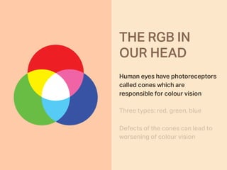 Human eyes have photoreceptors
called cones which are
responsible for colour vision
Three types: red, green, blue
Defects of the cones can lead to
worsening of colour vision
THE RGB IN  
OUR HEAD
 