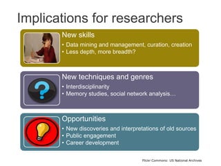 Implications for researchers
New skills
• Data mining and management, curation, creation
• Less depth, more breadth?
New techniques and genres
• Interdisciplinarity
• Memory studies, social network analysis…
Opportunities
• New discoveries and interpretations of old sources
• Public engagement
• Career development
Flickr Commons: US National Archives
 
