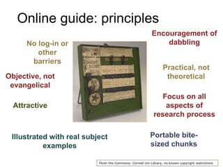 Online guide: principles
Illustrated with real subject
examples
Portable bite-
sized chunks
No log-in or
other
barriers
Attractive
Focus on all
aspects of
research process
Flickr the Commons: Cornell Uni Library, no known copyright restrictions
Objective, not
evangelical
Practical, not
theoretical
Encouragement of
dabbling
 