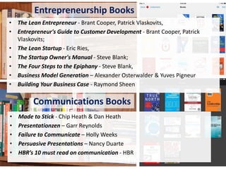 Entrepreneurship Books
• The Lean Entrepreneur - Brant Cooper, Patrick Vlaskovits,
• Entrepreneur's Guide to Customer Development - Brant Cooper, Patrick
Vlaskovits;
• The Lean Startup - Eric Ries,
• The Startup Owner's Manual - Steve Blank;
• The Four Steps to the Epiphany - Steve Blank,
• Business Model Generation – Alexander Osterwalder & Yuves Pigneur
• Building Your Business Case - Raymond Sheen

Communications Books
•
•
•
•
•

Made to Stick - Chip Heath & Dan Heath
Presentationzen – Garr Reynolds
Failure to Communicate – Holly Weeks
Persuasive Presentations – Nancy Duarte
HBR’s 10 must read on communication - HBR

 
