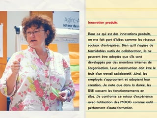 Innovation produits
Pour ce qui est des innovations produits,
on me fait part d'idées comme les réseaux
sociaux d'entreprises. Bien qu'il s'agisse de
formidables outils de collaboration, ils ne
peuvent être adoptés que s'ils sont
développés par des membres internes de
l'organisation. Leur construction doit être le
fruit d'un travail collaboratif. Ainsi, les
employés s'approprient et adoptent leur
création. Je note que dans la durée, les
RSE cassent les fonctionnements en
silos. Je confronte ce retour d'expérience
avec l'utilisation des MOOC comme outil
performant d'auto-formation.
 