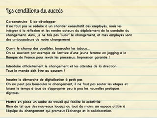 Les conditions du succès
Co-construire & co-développer
Il ne faut pas se réduire à un chantier consultatif des employés, mais les
intégrer à la réflexion et les rendre acteurs du déploiement de la conduite du
changement. Ainsi, je ne fais pas "subir" le changement, et mes employés sont
des ambassadeurs de notre changement
Ouvrir le champ des possibles, bousculer les tabous...
On se souvient par exemple de l'arrivée d'une jeune femme en jogging à la
Banque de France pour revoir les processus. Impression garantie !
Introduire officiellement le changement et les attentes de la direction
Tout le monde doit être au courant !
Inscrire la démarche de digitalisation à petit pas
On ne peut pas bousculer le changement, il ne faut pas sauter les étapes et
laisser le temps à tous de s'approprier peu à peu les nouvelles pratiques
digitales.
Mettre en place un cadre de travail qui facilite la créativité
Rien de tel que des nouveaux locaux ou tout du moins un espace attitré à
l'équipe du changement qui promeut l'échange et la collaboration.
 