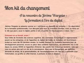 Mon kit du changement
A la rencontre de Jérôme Wargnier :
La formation à l’ère du digital
Jérôme Wargnier se présente comme un « architecte en dispositifs de formation ». Fin observateur
de la formation professionnelle, il en décrypte pour nous les évolutions récentes. Avec un focus sur
le rôle que peut y jouer le digital, parfois à tort, et parfois fort heureusement, à raison. Ouf !
Comment on se formait, avant ?
Sous l’effet de l’évolution des sciences cognitives, des contraintes économiques et réglementaires
pesant sur les entreprises, et de l’apparition du digital, les modes de formation ont énormément
évolué au cours des 20 dernières années. Le modèle classique de l’invitation/séminaire/plan de
développement personnel, encore en place dans certaines organisations, est néanmoins mis à mal
depuis les années 2000 et l’apparition d’Internet. Qui suscite tout d’abord un fantasme, celui que
nous ne serions plus qu’à un clic de la connaissance. Alors que le changement, par définition,
demande du temps, de la personnalisation, de l’accompagnement…et n’est pas à confondre avec
l’information, ce qu’offre en effet Internet, à profusion et donc à déraison.
 