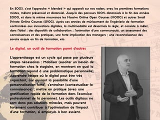En 2003, c’est l’approche « blended » qui apparaît sur nos radars, avec les premières formations
mixtes, mêlant présenciel et distanciel. Jusqu’à des parcours 100% distanciels à la fin des années
2000, et dans la même mouvance les Massive Online Open Courses (MOOC) et autres Small
Private Online Courses (SPOC). Après ces années de mûrissement de l’ingénierie de formation
confrontées aux innovations digitales, la multimodalité est désormais la règle, et consiste à mêler,
dans l’idéal : des dispositifs de collaboration ; l’animation d’une communauté, un assessment des
connaissances et des pratiques, une forte implication des managers ; une reconnaissance des
savoirs acquis en fin de formation, etc.
Le digital, un outil de formation parmi d’autres
L’apprentissage est un cycle qui passe par plusieurs
étapes nécessaires : Mobiliser (susciter un besoin de
formation chez le stagiaire, en montrant en quoi la
formation répond à une problématique personnelle),
Apprendre (étape où le digital peut être très
impactant, car ouvrant la possibilité d’une
personnalisation forte), s’entraîner (contextualiser la
connaissance) ; mettre en pratique (avec une
gratification rapide de la formation dans l’exercice
professionnel de la personne). Les outils digitaux ne
sont donc pas solutions miracles, mais peuvent
fortement contribuer à l’optimisation de l’impact
d’une formation, si employés à bon escient.
 