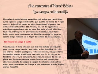 Un atelier de cette learning expedition était animé par Hervé Bébin,
sur le sujet des usages collaboratifs, qu’il qualifie lui-même de « sujet
vaste ». Aujourd’hui, toutes les suites bureautiques proposent des
outils collaboratifs (Office 365, G-suite, etc.) et des applications
spécifiques apparaissent tous les jours. Pas facile d’y voir clair dans
tout cela, même pour les professionnels du secteur. Pour Hervé
Bébin, mieux vaut commencer par identifier un usage, et dans un
second temps réfléchir sur la façon de l’outiller de façon adaptée.
Sélectionner un usage à outiller
C’est la phase 1 de la réflexion, qui doit être réalisée en évaluant,
pour chaque usage identifié, leur intérêt et leur faisabilité. Du côté
des intérêts : l’intérêt stratégique, l’efficacité interne, l’image externe,
la cohésion interne, la réduction des coûts, etc. Et du côté de la
faisabilité : le coût, la complexité, les délais, les risques de mise en
place, etc. De cette première phase d’analyse doit ressortir une
sélection naturelle des usages à équiper de solutions collaboratives :
mieux vaut commencer par l’usage le plus intéressant et avec la plus
grande faisabilité.
A la rencontre d'Hervé Bébin :
Les usages collaboratifs
 