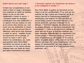 Quelle réponse pour quel usage ?
Invitant mes co-explorateurs et moi-
même à lister un usage à développer,
nous analysons en atelier les solutions,
basées ou non sur des outils
collaboratifs à mettre en œuvre. «
Comment rendre les managers
contributeurs d’un outil collaboratif ? »
La réponse n’est pas toujours un outil,
et ici comme dans d’autres cas, c’est
avant tout une clarification en amont
des rôles de chacun qui peut faire la
différence. Ainsi qu’une série d’astuces
à mettre en œuvre : simplifier l’accès
aux documents mis en partage, en
revenir au canal « mail » pour
relancer les contributeurs, etc. Autre
outil pertinent selon Hervé Bébin :
Smartsheet, qui permet de gérer des
conversations sur des tâches précises
indiquées dans une feuille de calcul,
pour gérer l’avancement d’un projet.
« Comment organiser une classification des fichiers à
la fois intelligente et durable ? »
Pour Hervé Bébin, la gestion de documents de leur
nature et de leur confidentialité. S’il ne croit pas aux
systèmes de tags, il pense que l’important est de se
mettre d’accord sur l’arborescence interne de
classification, tout d’abord. Ce n’est que dans un
second temps, quand le document doit servir à un
process particulier, qu’il faut s’interroger sur sa
diffusion. « Comment détecter des adhérences entre
des projets différents, en vue d’une mutualisation des
expériences ? » C’est ici au moment du cadrage du
projet que tout se joue, et qu’il faut respecter une
étape nécessaire d’identification des intersections avec
d’autres projets. « Comment mettre en commun le
retour d’expériences sur des projets ? » Un outil de
gestion de projets peut ici suffire, mais en vue d’une
diffusion plus large d’un retour d’expériences, c’est une
logique de communication qu’il faut adapter, en
sélectionnant une forme et un canal pertinent (prezi,
publication, etc.).
 