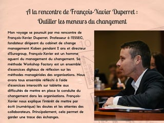A la rencontre de François-Xavier Duperret :
Outiller les meneurs du changement
Mon voyage se poursuit par ma rencontre de
François-Xavier Duperret. Professeur à l’ESSEC,
fondateur dirigeant du cabinet de change
management Koben pendant 2 ans et directeur
d’Eurogroup, François-Xavier est un homme
aguerri du management du changement. Sa
méthode Workshop Factory est un ensemble
d’exercices digitaux de réflexion sur les
méthodes managériales des organisations. Nous
avons tous ensemble réfléchi à l'aide
d'exercices interactifs sur tablette aux
difficultés de mettre en place la conduite du
changement dans les organisations. François-
Xavier nous explique l'intérêt de mettre par
écrit (numérique) les doutes et les attentes des
collaborateurs. Principalement, cela permet de
garder une trace des échanges.
 