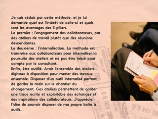 Je suis séduis par cette méthode, et je lui
demande quel est l'intérêt de celle-ci et quels
sont les avantages des 3 piliers.
Le premier : l’engagement des collaborateurs, par
des ateliers de travail plutôt que des réunions
descendantes.
Le deuxième : l’internalisation. La méthode est
transmise aux collaborateurs pour internaliser la
poursuite des ateliers et ne pas être laissé pour
compte par le consultant.
Enfin, être outillé. Avoir l’ensemble des ateliers
digitaux à disposition pour mener des travaux
ensemble. Disposer d’un outil internalisé permet
de garder la main sur le chantier du
changement. Ces ateliers permettent de garder
une trace écrite et exploitable des échanges et
des inspirations des collaborateurs. J’apprécie
l'idée de pouvoir disposer de ma propre boîte à
outils…
 