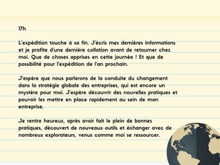 17h
L’expédition touche à sa fin. J’écris mes dernières informations
et je profite d’une dernière collation avant de retourner chez
moi. Que de choses apprises en cette journée ! Et que de
possibilité pour l’expédition de l’an prochain.
J’espère que nous parlerons de la conduite du changement
dans la stratégie globale des entreprises, qui est encore un
mystère pour moi. J’espère découvrir des nouvelles pratiques et
pouvoir les mettre en place rapidement au sein de mon
entreprise.
Je rentre heureux, après avoir fait le plein de bonnes
pratiques, découvert de nouveaux outils et échanger avec de
nombreux explorateurs, venus comme moi se ressourcer.
 