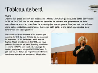 Tableau de bord
9h00
J’arrive sur place au sein des locaux de l’AGIRC-ARCCO qui accueille cette convention
2016 de l’AFOPE, où on me remet un bracelet de couleur me permettant de faire
connaissance avec les membres de mon équipe, compagnons d’un jour qui me suivront
dans cette expédition apprenante. Après un petit café, je me rends en plénière pour
l’ouverture de cette journée.
Un exercice d’échauffement m’est proposé par
Antoine, le G.O du jour, histoire de me dégourdir
les membres…et les neurones ! Vient ensuite
Sophie Alicot, présidente de l’AFOPE, qui nous
présente le concept de cette learning expedition
: comme l'AFOPE, son objet est l’échange de
bonnes pratiques et d’expérience entre pairs. Et,
j’en suis sûr, ce temps de respiration m’offrira de
nombreux moments de partage et d’inspiration.
 
