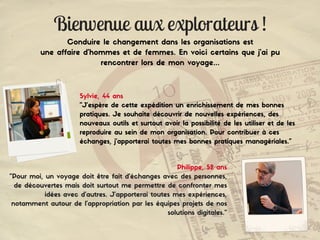 Bienvenue aux explorateurs !
Conduire le changement dans les organisations est
une affaire d'hommes et de femmes. En voici certains que j'ai pu
rencontrer lors de mon voyage...
Sylvie, 44 ans
"J’espère de cette expédition un enrichissement de mes bonnes
pratiques. Je souhaite découvrir de nouvelles expériences, des
nouveaux outils et surtout avoir la possibilité de les utiliser et de les
reproduire au sein de mon organisation. Pour contribuer à ces
échanges, j’apporterai toutes mes bonnes pratiques managériales."
Philippe, 52 ans
"Pour moi, un voyage doit être fait d’échanges avec des personnes,
de découvertes mais doit surtout me permettre de confronter mes
idées avec d'autres. J’apporterai toutes mes expériences,
notamment autour de l’appropriation par les équipes projets de nos
solutions digitales."
 