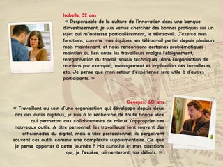 Georges, 60 ans
« Travaillant au sein d’une organisation qui développe depuis deux
ans des outils digitaux, je suis à la recherche de toute bonne idée
qui permettra aux collaborateurs de mieux s’approprier ces
nouveaux outils. A titre personnel, les travailleurs sont souvent des
afficionados du digital, mais à titre professionnel, ils perçoivent
souvent ces outils comme une complexité supplémentaire. Ce que
je pense apporter à cette journée ? Ma curiosité et mes questions
qui, je l’espère, alimenteront nos débats. »
Isabelle, 52 ans
« Responsable de la culture de l’innovation dans une banque
d’investissement, je suis venue chercher des bonnes pratiques sur un
sujet qui m’intéresse particulièrement, le télétravail. J’exerce mes
fonctions, comme mes équipes, en télétravail partiel depuis plusieurs
mois maintenant, et nous rencontrons certaines problématiques :
maintien du lien entre les travailleurs malgré l’éloignement,
réorganisation du travail, soucis techniques (dans l’organisation de
réunions par exemple), management et implication des travailleurs,
etc. Je pense que mon retour d’expérience sera utile à d’autres
participants. »
 