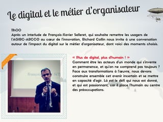 Le digital et le métier d’organisateur
11h00
Après un interlude de François-Xavier Selleret, qui souhaite remettre les usagers de
l’AGIRC-ARCCO au cœur de l’innovation, Richard Collin nous invite à une conversation
autour de l’impact du digital sur le métier d’organisateur, dont voici des moments choisis.
« Plus de digital, plus d’humain ! »
Comment être les acteurs d’un monde qui s’invente
en permanence, et qu’on ne comprend pas toujours ?
Face aux transformations à l’œuvre, nous devons
construire ensemble cet avenir incertain et se mettre
en capacité d’agir. Là est le défi qui nous est donné,
et qui est passionnant, car il place l’humain au centre
des préoccupations.
 