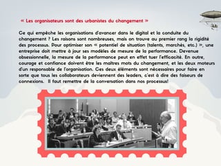 « Les organisateurs sont des urbanistes du changement »
Ce qui empêche les organisations d’avancer dans le digital et la conduite du
changement ? Les raisons sont nombreuses, mais on trouve au premier rang la rigidité
des processus. Pour optimiser son « potentiel de situation (talents, marchés, etc.) », une
entreprise doit mettre à jour ses modèles de mesure de la performance. Devenue
obsessionnelle, la mesure de la performance peut en effet tuer l’efficacité. En outre,
courage et confiance doivent être les maîtres mots du changement, et les deux moteurs
d’un responsable de l’organisation. Ces deux éléments sont nécessaires pour faire en
sorte que tous les collaborateurs deviennent des leaders, c’est à dire des faiseurs de
connexions. Il faut remettre de la conversation dans nos processus!
 