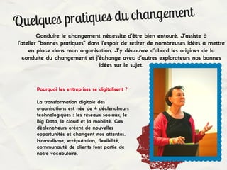 Quelques pratiques du changement
Conduire le changement nécessite d'être bien entouré. J'assiste à
l'atelier "bonnes pratiques" dans l'espoir de retirer de nombreuses idées à mettre
en place dans mon organisation. J'y découvre d'abord les origines de la
conduite du changement et j'échange avec d'autres explorateurs nos bonnes
idées sur le sujet.
Pourquoi les entreprises se digitalisent ?
La transformation digitale des
organisations est née de 4 déclencheurs
technologiques : les réseaux sociaux, le
Big Data, le cloud et la mobilité. Ces
déclencheurs créent de nouvelles
opportunités et changent nos attentes.
Nomadisme, e-réputation, flexibilité,
communauté de clients font partie de
notre vocabulaire.
 